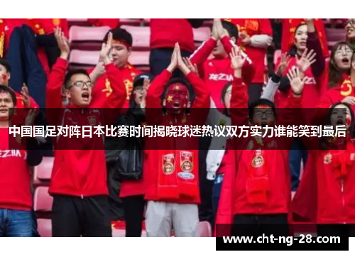 中国国足对阵日本比赛时间揭晓球迷热议双方实力谁能笑到最后