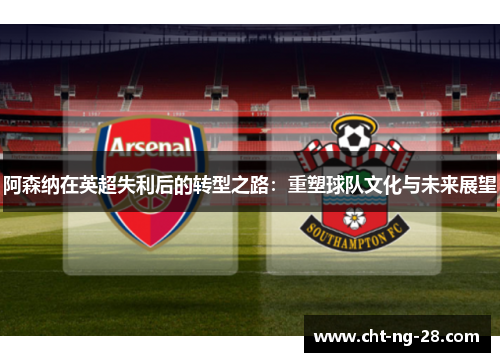 阿森纳在英超失利后的转型之路：重塑球队文化与未来展望