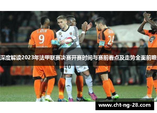 深度解读2023年法甲联赛决赛开赛时间与赛前看点及走势全面前瞻 深度解读2023年法甲联赛决赛开赛时间与赛前看点及走势全面前瞻