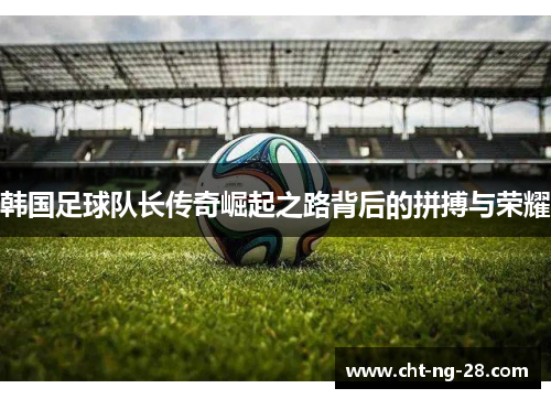 韩国足球队长传奇崛起之路背后的拼搏与荣耀 韩国足球队长传奇崛起之路背后的拼搏与荣耀