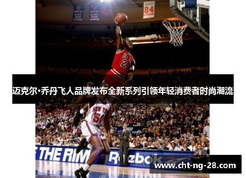 迈克尔·乔丹飞人品牌发布全新系列引领年轻消费者时尚潮流