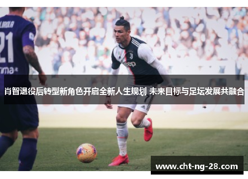 肖智退役后转型新角色开启全新人生规划 未来目标与足坛发展共融合