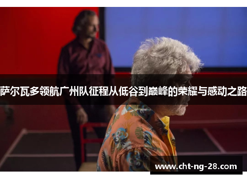 萨尔瓦多领航广州队征程从低谷到巅峰的荣耀与感动之路