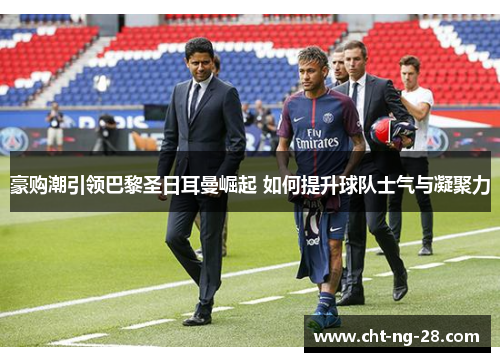 豪购潮引领巴黎圣日耳曼崛起 如何提升球队士气与凝聚力