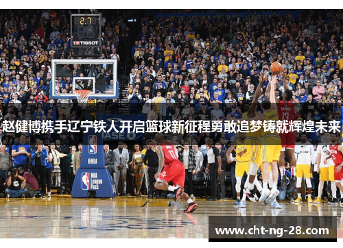 赵健博携手辽宁铁人开启篮球新征程勇敢追梦铸就辉煌未来 赵健博携手辽宁铁人开启篮球新征程勇敢追梦铸就辉煌未来
