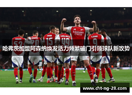 哈弗茨加盟阿森纳焕发活力频繁破门引领球队新攻势 哈弗茨加盟阿森纳焕发活力频繁破门引领球队新攻势