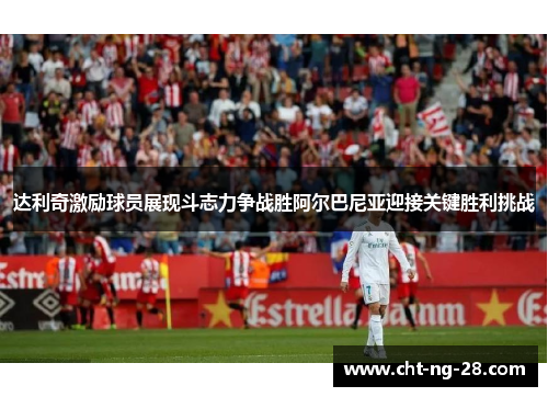 达利奇激励球员展现斗志力争战胜阿尔巴尼亚迎接关键胜利挑战