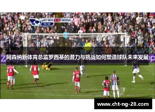 阿森纳新体育总监罗西基的潜力与挑战如何塑造球队未来发展