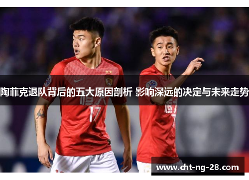 陶菲克退队背后的五大原因剖析 影响深远的决定与未来走势