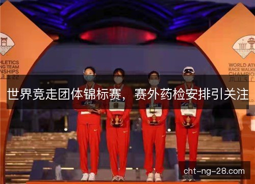 世界竞走团体锦标赛，赛外药检安排引关注