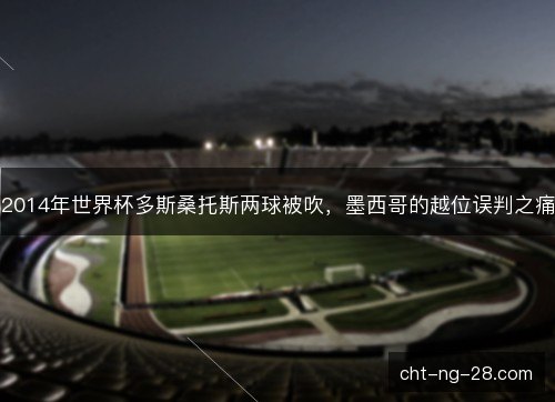 2014年世界杯多斯桑托斯两球被吹,墨西哥的越位误判之痛 2014年世界杯多斯桑托斯两球被吹,墨西哥的越位误判之痛